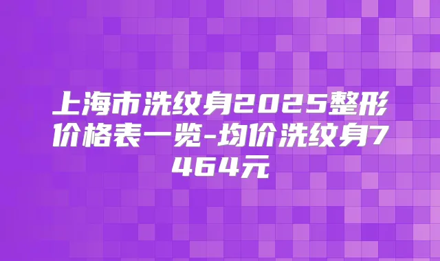 上海市洗纹身2025整形价格表一览-均价洗纹身7464元