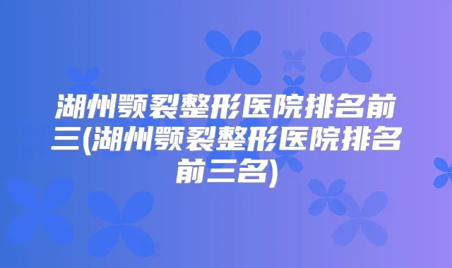湖州颚裂整形医院排名前三(湖州颚裂整形医院排名前三名)