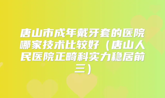 唐山市成年戴牙套的医院哪家技术比较好（唐山人民医院正畸科实力稳居前三）