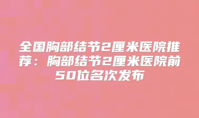 全国胸部结节2厘米医院推荐：胸部结节2厘米医院前50位名次发布