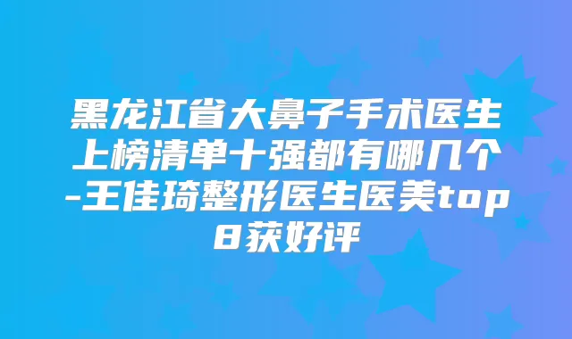 黑龙江省大鼻子手术医生上榜清单十强都有哪几个-王佳琦整形医生医美top8获好评