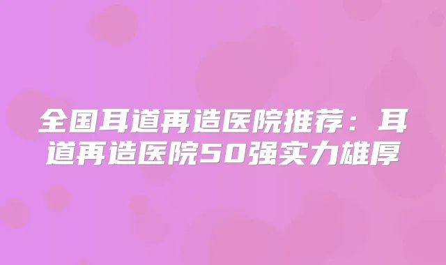 全国耳道再造医院推荐：耳道再造医院50强实力雄厚