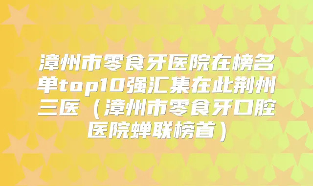 漳州市零食牙医院在榜名单top10强汇集在此荆州三医(漳州市零食牙口腔医院蝉联榜首)