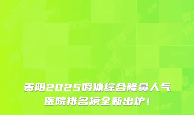 贵阳2025假体综合隆鼻人气医院排名榜全新出炉!