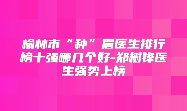 榆林市“种”眉医生排行榜十强哪几个好-郑树锋医生强势上榜
