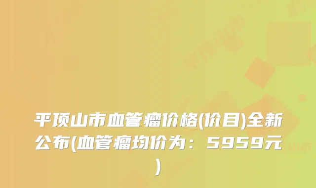 平顶山市血管瘤价格(价目)全新公布(血管瘤均价为：5959元)