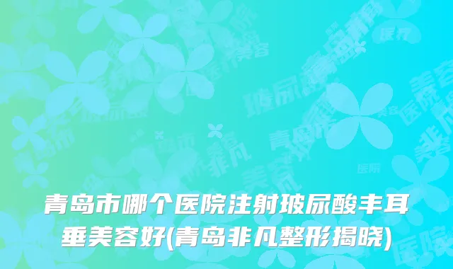 青岛市哪个医院注射玻尿酸丰耳垂美容好(青岛非凡整形揭晓)
