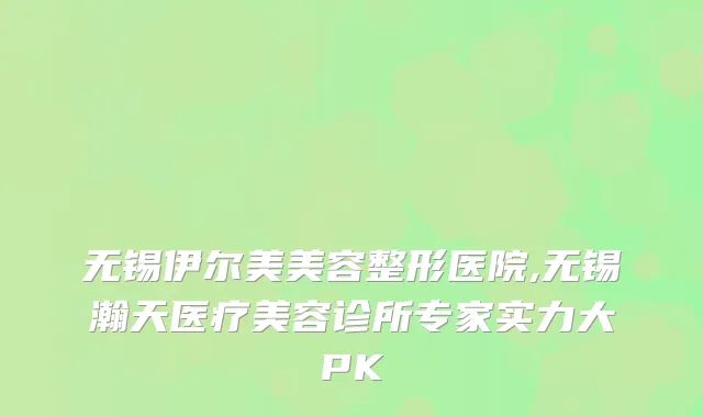 无锡伊尔美美容整形医院,无锡瀚天医疗美容诊所专家实力大PK