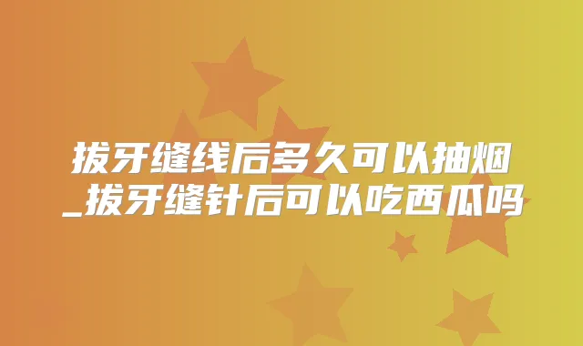 拔牙缝线后多久可以抽烟_拔牙缝针后可以吃西瓜吗