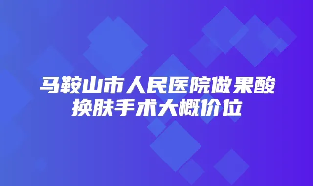 马鞍山市人民医院做果酸换肤手术大概价位