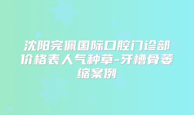 沈阳完佩国际口腔门诊部价格表人气种草-牙槽骨萎缩案例