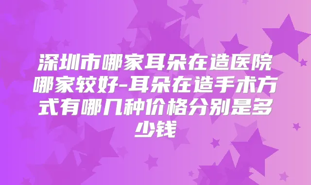 深圳市哪家耳朵在造医院哪家较好-耳朵在造手术方式有哪几种价格分别是多少钱