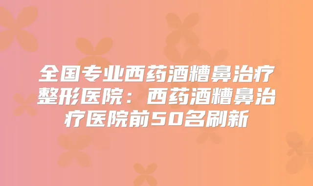 全国专业西药酒糟鼻整形医院:西药酒糟鼻医院前50名刷新