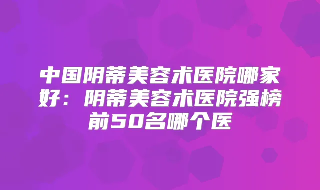 中国阴蒂美容术医院哪家好：阴蒂美容术医院强榜前50名哪个医