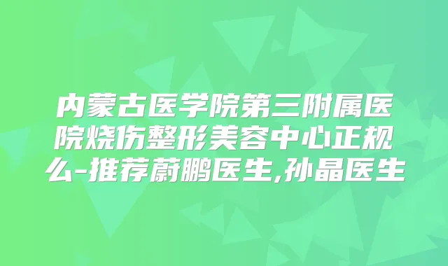 内蒙古医学院第三附属医院烧伤整形美容中心正规么-推荐蔚鹏医生,孙晶医生