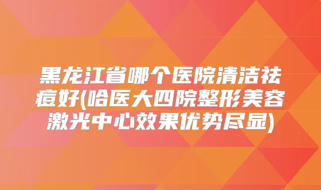 黑龙江省哪个医院清洁祛痘好(哈医大四院整形美容激光中心效果优势尽显)