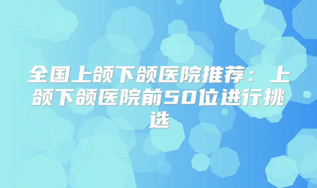 全国上颌下颌医院推荐:上颌下颌医院前50位进行挑选