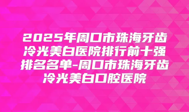 2025年周口市珠海牙齿冷光美白医院排行前十强排名名单-周口市珠海牙齿冷光美白口腔医院