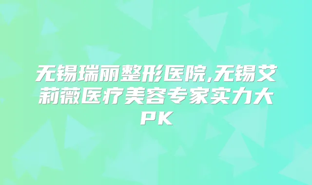 无锡瑞丽整形医院,无锡艾莉薇医疗美容专家实力大PK