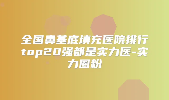 全国鼻基底填充医院排行top20强都是实力医-实力圈粉