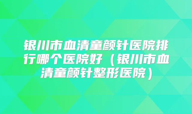银川市血清童颜针医院排行哪个医院好(银川市血清童颜针整形医院)
