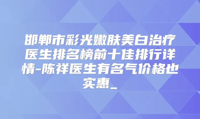 邯郸市彩光嫩肤美白医生排名榜前十佳排行详情-陈祥医生有名气价格也实惠_