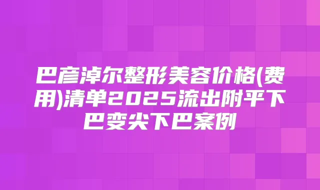 巴彦淖尔整形美容价格(费用)清单2025流出附平下巴变尖下巴案例