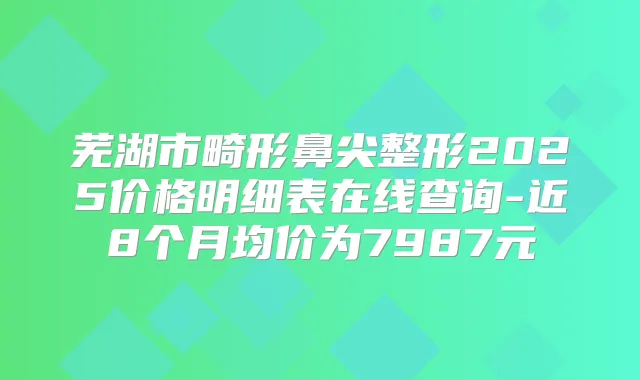 芜湖市畸形鼻尖整形2025价格明细表在线查询-近8个月均价为7987元