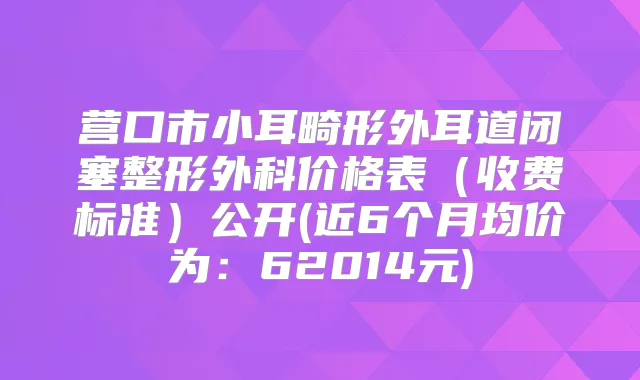 营口市小耳畸形外耳道闭塞整形外科价格表(收费标准)公开(近6个月均价为:62014元)