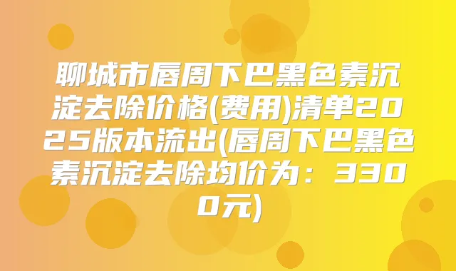 聊城市唇周下巴黑色素沉淀去除价格(费用)清单2025版本流出(唇周下巴黑色素沉淀去除均价为:3300元)