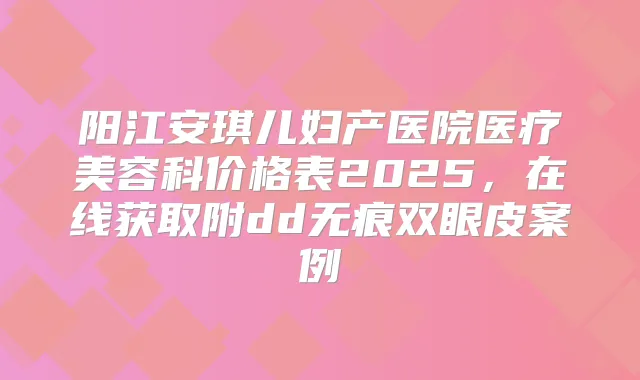 阳江安琪儿妇产医院医疗美容科价格表2025，在线获取附dd无痕双眼皮案例