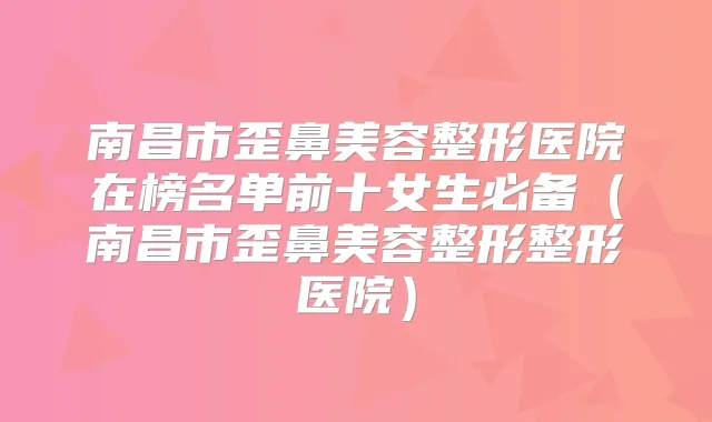 南昌市歪鼻美容整形医院在榜名单前十女生必备(南昌市歪鼻美容整形整形医院)