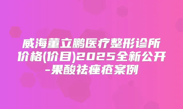 威海董立鹏医疗整形诊所价格(价目)2025全新公开-果酸祛痤疮案例