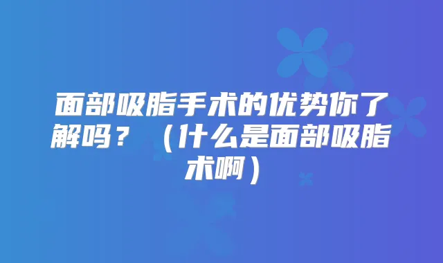 面部吸脂手术的优势你了解吗?(什么是面部吸脂术啊)