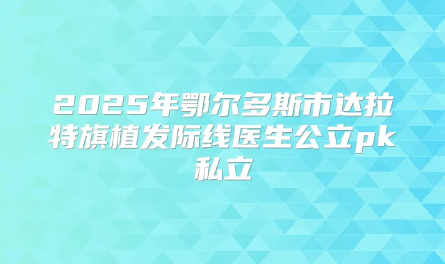2025年鄂尔多斯市达拉特旗植发际线医生公立pk私立