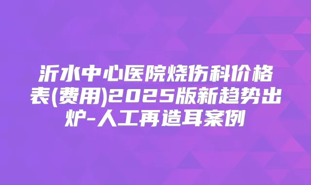 沂水中心医院烧伤科价格表(费用)2025版新趋势出炉-人工再造耳案例