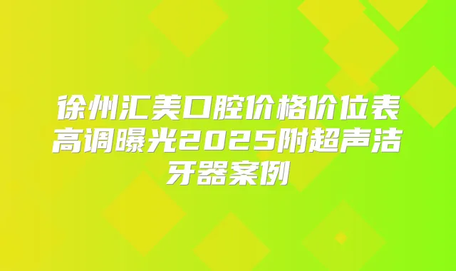 徐州汇美口腔价格价位表高调曝光2025附超声洁牙器案例