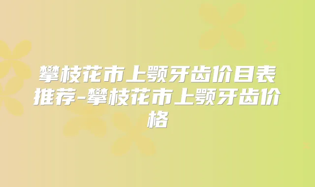 攀枝花市上颚牙齿价目表推荐-攀枝花市上颚牙齿价格