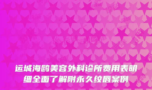 运城海鸥美容外科诊所费用表明细全面了解附永久纹唇案例