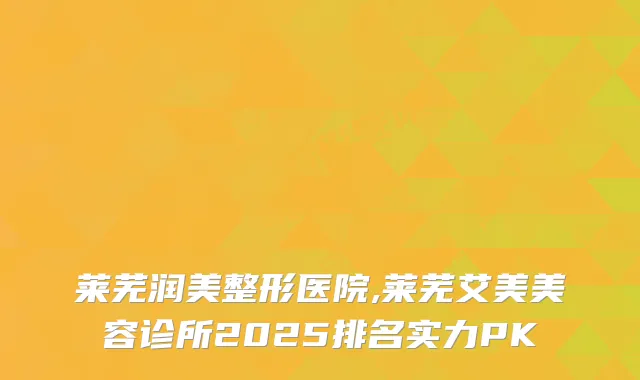 莱芜润美整形医院,莱芜艾美美容诊所2025排名实力PK