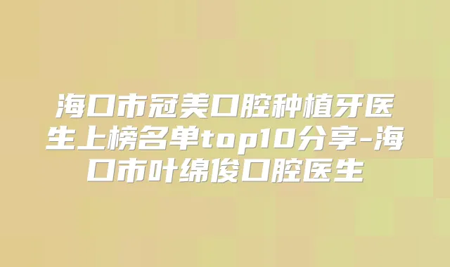 海口市冠美口腔种植牙医生上榜名单top10分享-海口市叶绵俊口腔医生