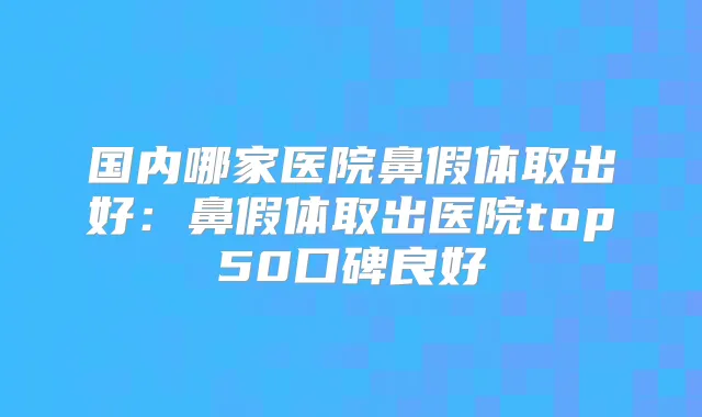 国内哪家医院鼻假体取出好:鼻假体取出医院top50口碑良好