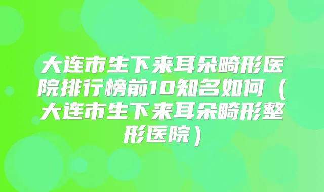 大连市生下来耳朵畸形医院排行榜前10知名如何(大连市生下来耳朵畸形整形医院)