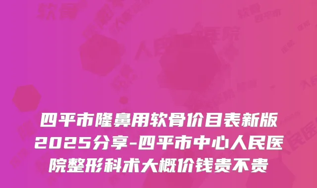四平市隆鼻用软骨价目表新版2025分享-四平市中心人民医院整形科术大概价钱贵不贵