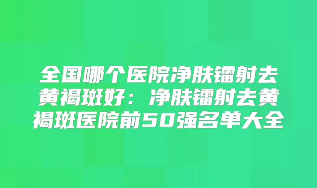 全国哪个医院净肤镭射去黄褐斑好:净肤镭射去黄褐斑医院前50强名单大全