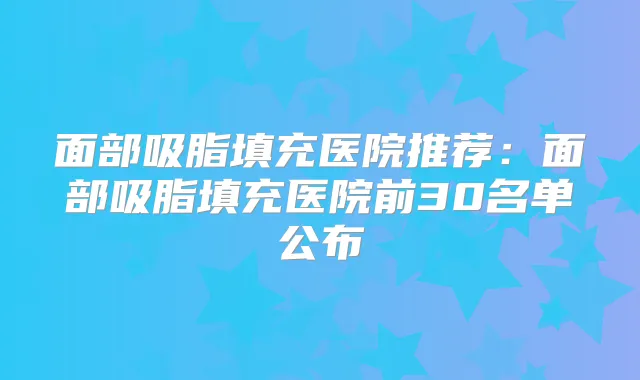 面部吸脂填充医院推荐:面部吸脂填充医院前30名单公布