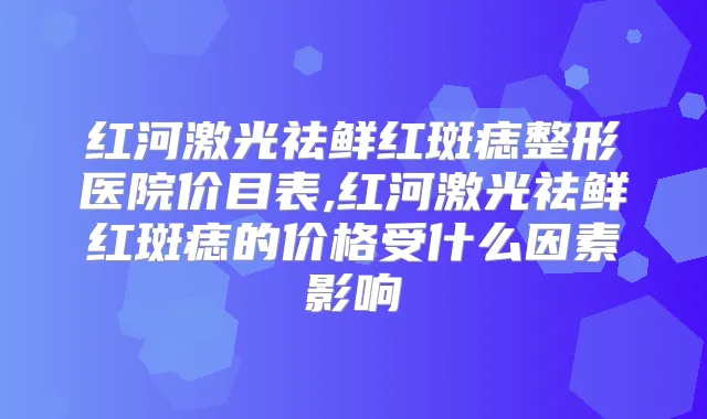 红河激光祛鲜红斑痣整形医院价目表,红河激光祛鲜红斑痣的价格受什么因素影响