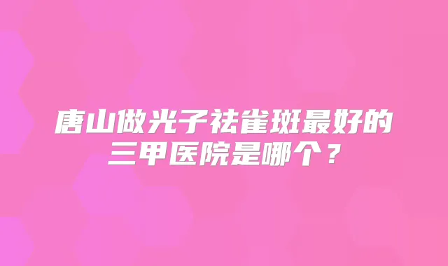 唐山做光子祛雀斑好的三甲医院是哪个?
