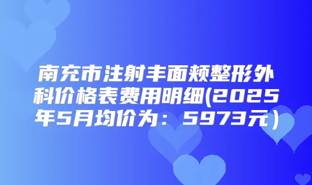 南充市注射丰面颊整形外科价格表费用明细(2025年5月均价为：5973元）