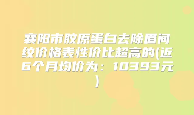 襄阳市胶原蛋白去除眉间纹价格表性价比超高的(近6个月均价为:10393元)
